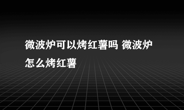 微波炉可以烤红薯吗 微波炉怎么烤红薯