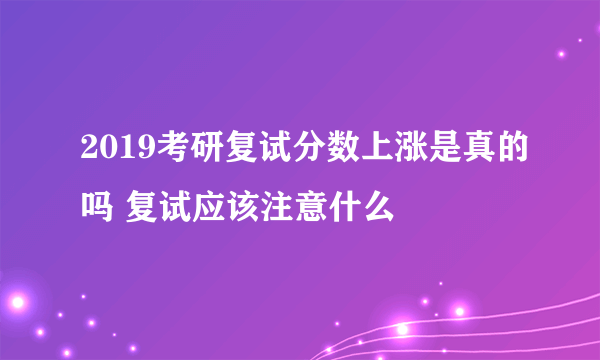 2019考研复试分数上涨是真的吗 复试应该注意什么