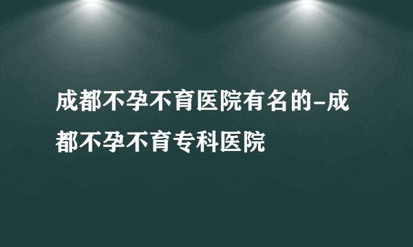 成都不孕不育医院有名的-成都不孕不育专科医院