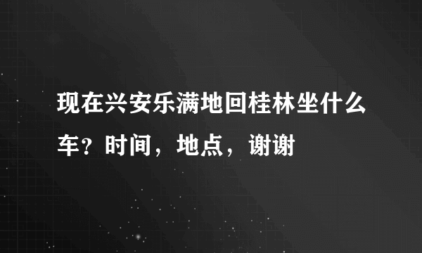 现在兴安乐满地回桂林坐什么车？时间，地点，谢谢