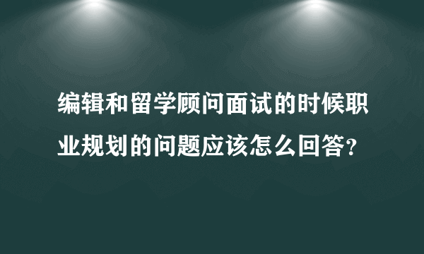 编辑和留学顾问面试的时候职业规划的问题应该怎么回答？