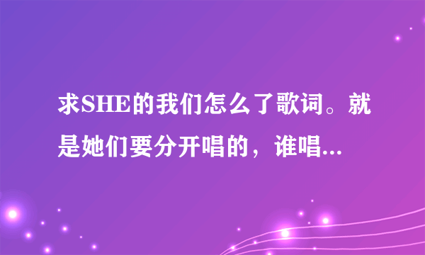 求SHE的我们怎么了歌词。就是她们要分开唱的，谁唱哪一句的那种