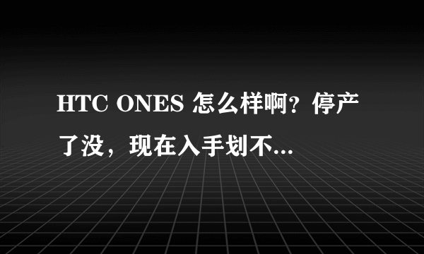 HTC ONES 怎么样啊？停产了没，现在入手划不划算啊？