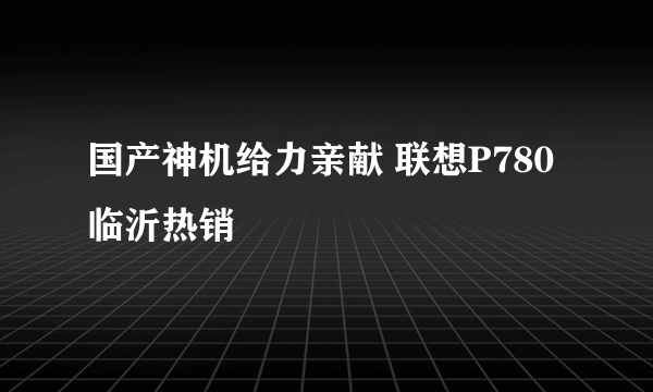 国产神机给力亲献 联想P780临沂热销