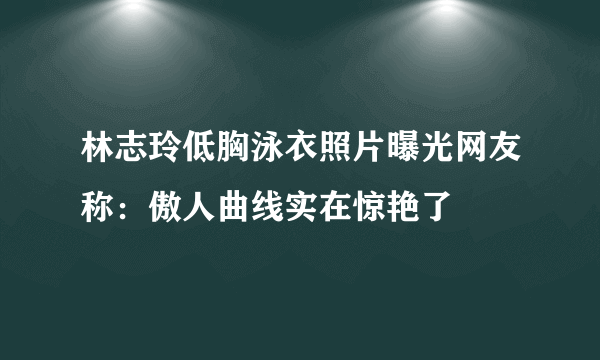 林志玲低胸泳衣照片曝光网友称：傲人曲线实在惊艳了