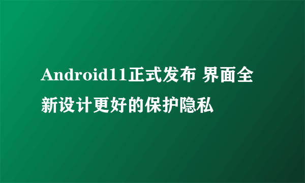 Android11正式发布 界面全新设计更好的保护隐私