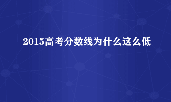 2015高考分数线为什么这么低