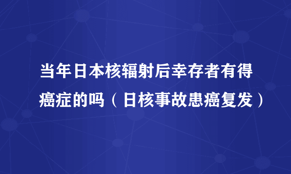 当年日本核辐射后幸存者有得癌症的吗（日核事故患癌复发）