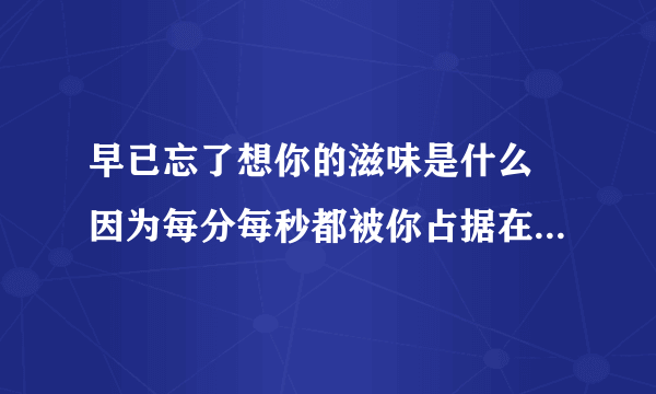 早已忘了想你的滋味是什么 因为每分每秒都被你占据在心中 你的一举一动牵扯在我生活的隙缝 谁能告诉我离