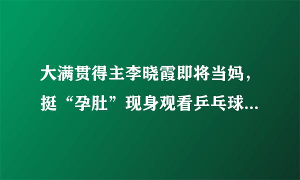 大满贯得主李晓霞即将当妈，挺“孕肚”现身观看乒乓球全国锦标赛。你怎么看？