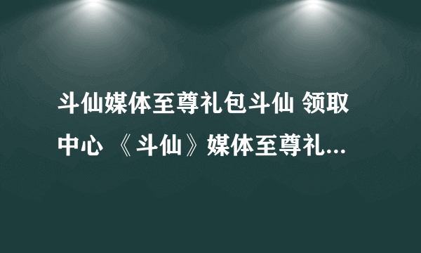 斗仙媒体至尊礼包斗仙 领取中心 《斗仙》媒体至尊礼包激活码领取中心 斗仙媒体至尊礼包地址斗仙