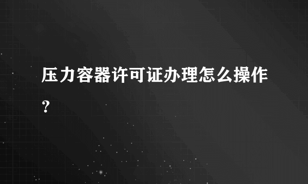 压力容器许可证办理怎么操作？