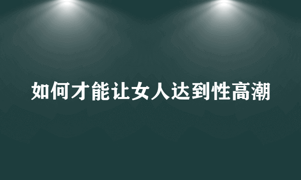 如何才能让女人达到性高潮