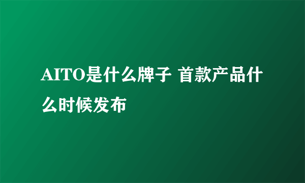 AITO是什么牌子 首款产品什么时候发布