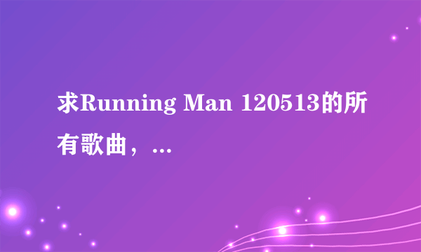 求Running Man 120513的所有歌曲，能找多少找多少