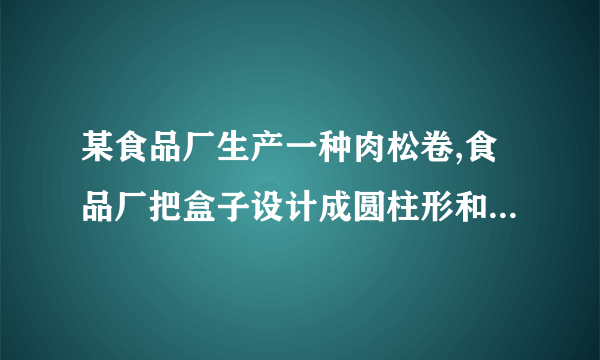 某食品厂生产一种肉松卷,食品厂把盒子设计成圆柱形和长方体两种,共装20支,