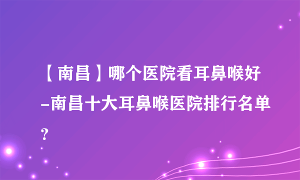 【南昌】哪个医院看耳鼻喉好-南昌十大耳鼻喉医院排行名单？