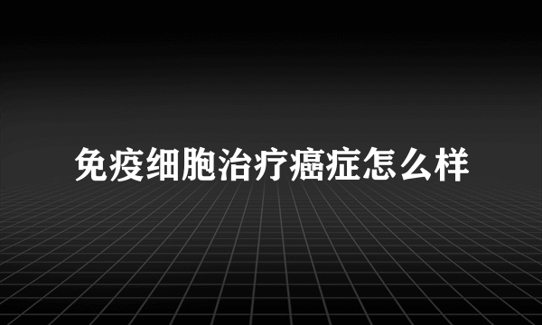 免疫细胞治疗癌症怎么样