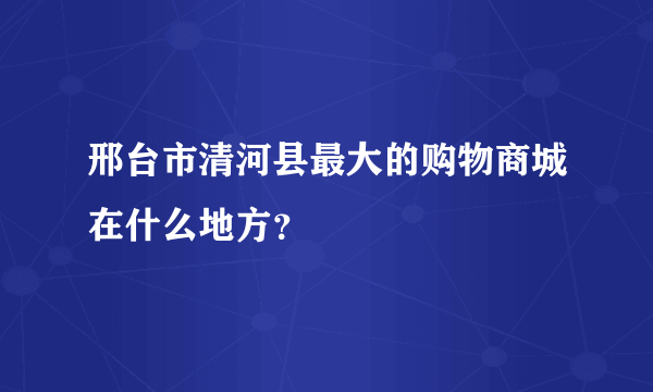 邢台市清河县最大的购物商城在什么地方？