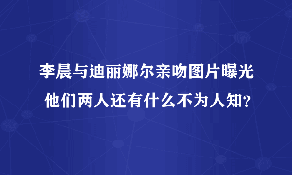 李晨与迪丽娜尔亲吻图片曝光 他们两人还有什么不为人知？