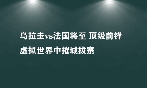 乌拉圭vs法国将至 顶级前锋虚拟世界中摧城拔寨