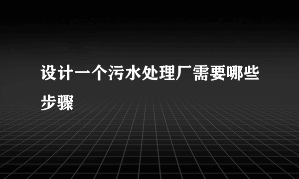 设计一个污水处理厂需要哪些步骤