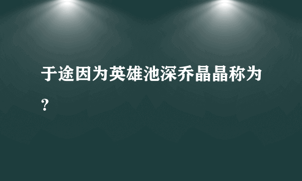 于途因为英雄池深乔晶晶称为？