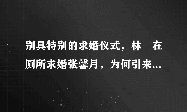 别具特别的求婚仪式，林峯在厕所求婚张馨月，为何引来网友的羡慕？