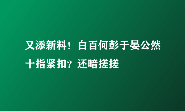 又添新料！白百何彭于晏公然十指紧扣？还暗搓搓