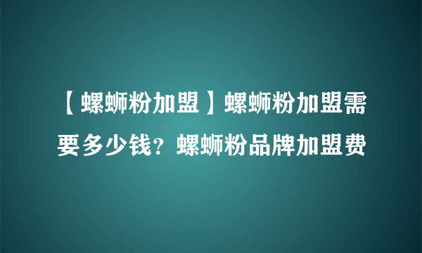 【螺蛳粉加盟】螺蛳粉加盟需要多少钱？螺蛳粉品牌加盟费