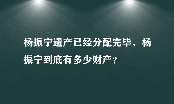 杨振宁遗产已经分配完毕，杨振宁到底有多少财产？