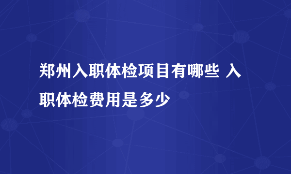 郑州入职体检项目有哪些 入职体检费用是多少