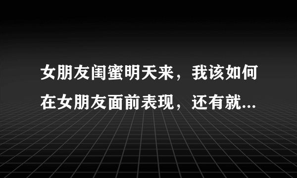 女朋友闺蜜明天来，我该如何在女朋友面前表现，还有就是我跟她闺蜜第一次见面？