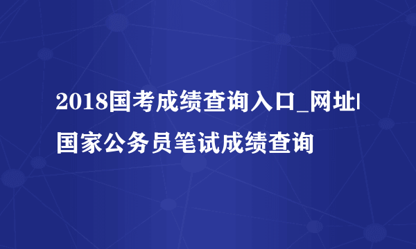 2018国考成绩查询入口_网址|国家公务员笔试成绩查询