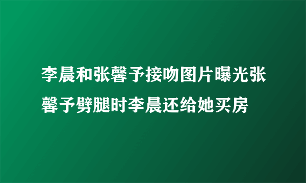 李晨和张馨予接吻图片曝光张馨予劈腿时李晨还给她买房