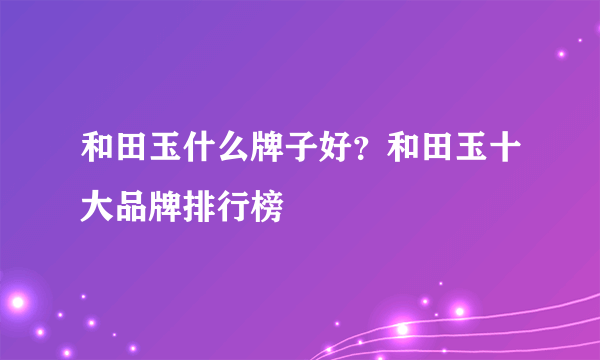 和田玉什么牌子好？和田玉十大品牌排行榜