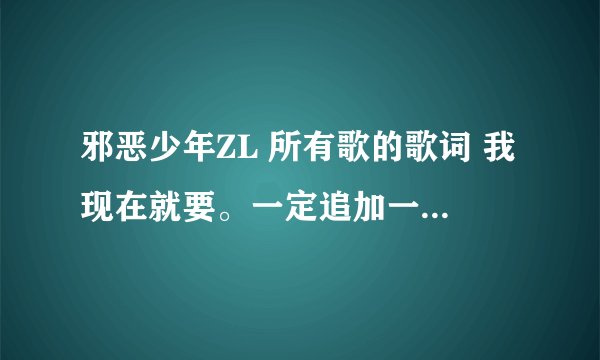 邪恶少年ZL 所有歌的歌词 我现在就要。一定追加一百分。 我要邪恶少年ZL的歌词，不是其他人的，谢谢