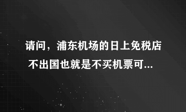 请问，浦东机场的日上免税店 不出国也就是不买机票可以进去购物吗？