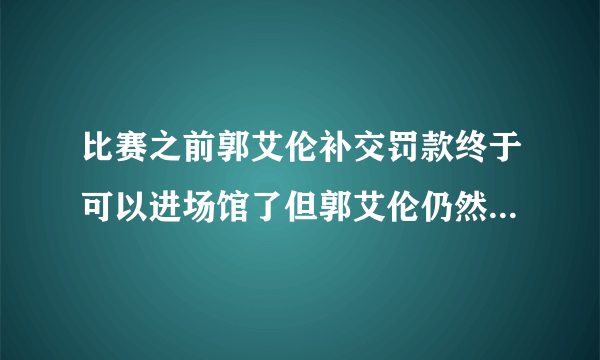 比赛之前郭艾伦补交罚款终于可以进场馆了但郭艾伦仍然无缘大名单