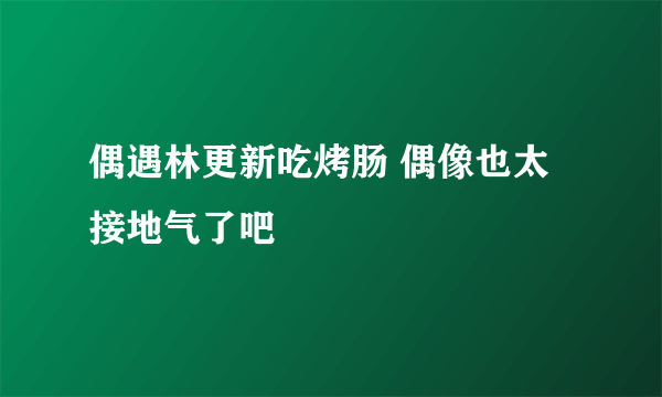 偶遇林更新吃烤肠 偶像也太接地气了吧