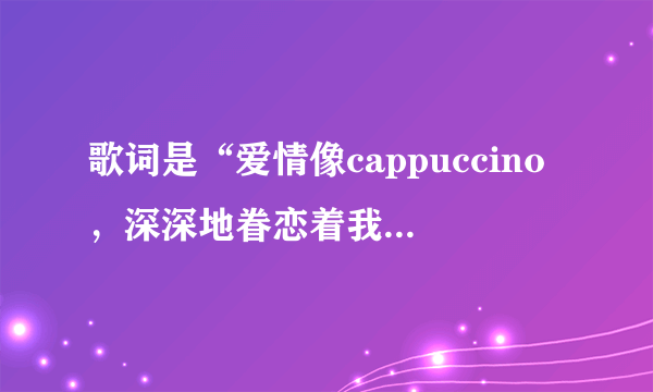 歌词是“爱情像cappuccino，深深地眷恋着我，诱人的气息多爱不手释…”歌名是什么