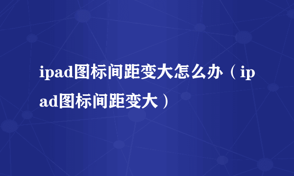 ipad图标间距变大怎么办（ipad图标间距变大）