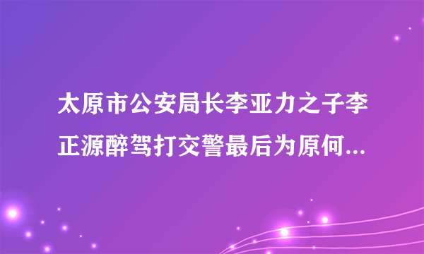 太原市公安局长李亚力之子李正源醉驾打交警最后为原何不了了之？能否给公众一个交代？醉驾是要入刑的，让