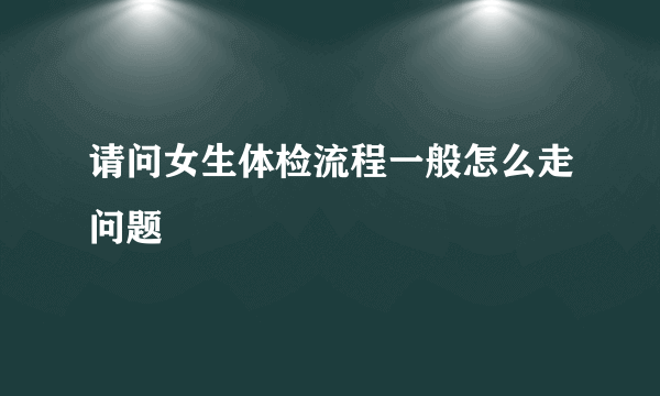 请问女生体检流程一般怎么走问题