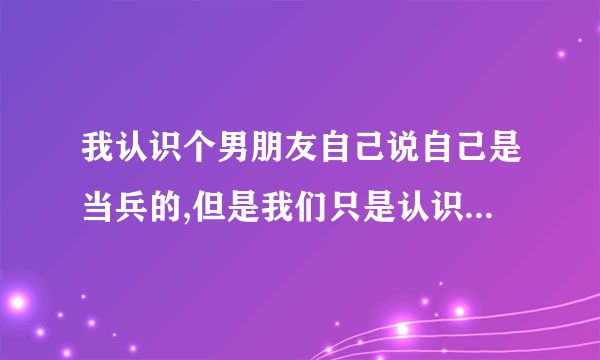 我认识个男朋友自己说自己是当兵的,但是我们只是认识平常没有接触过