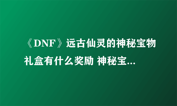 《DNF》远古仙灵的神秘宝物礼盒有什么奖励 神秘宝物礼盒奖励一览