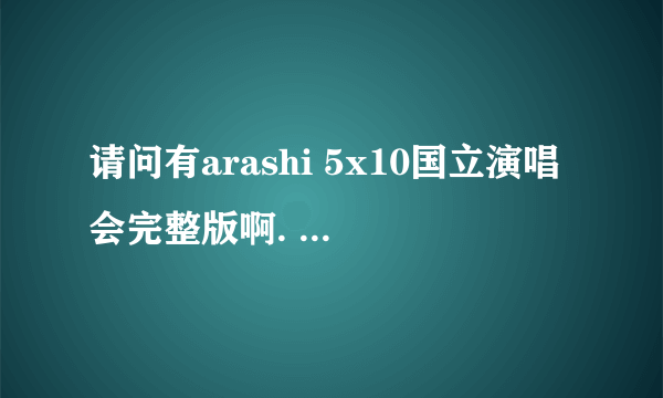 请问有arashi 5x10国立演唱会完整版啊. 东京的那场演唱会