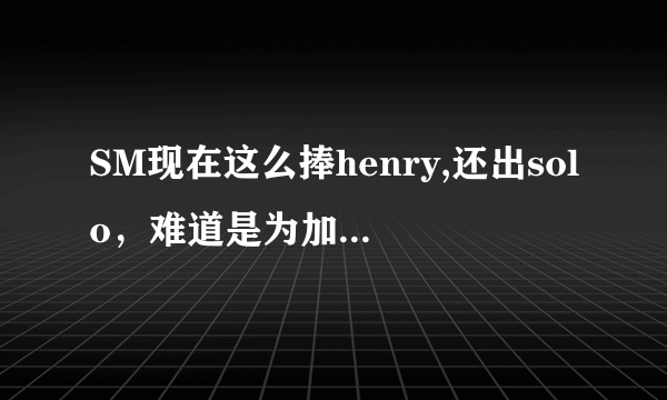 SM现在这么捧henry,还出solo，难道是为加入sj做准备