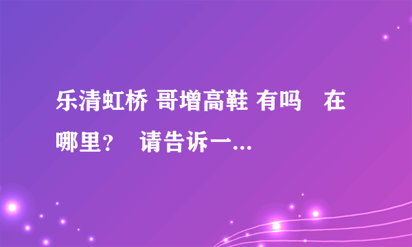 乐清虹桥 哥增高鞋 有吗   在哪里？  请告诉一下小妹   呵呵   O(∩_∩)O谢谢咯