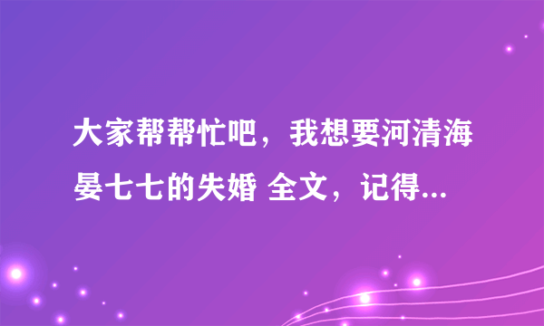 大家帮帮忙吧，我想要河清海晏七七的失婚 全文，记得是全文TXT下载，一定要完整的!谢谢!